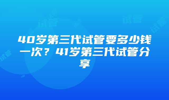 40岁第三代试管要多少钱一次？41岁第三代试管分享