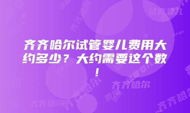 齐齐哈尔试管婴儿费用大约多少？大约需要这个数！