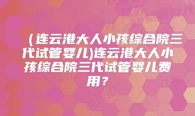 （连云港大人小孩综合院三代试管婴儿)连云港大人小孩综合院三代试管婴儿费用？