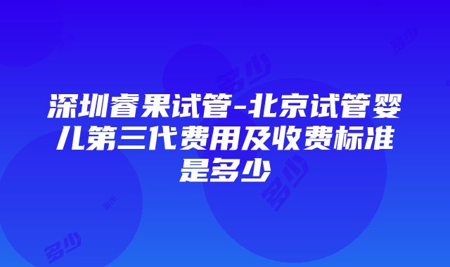 深圳睿果试管-北京试管婴儿第三代费用及收费标准是多少