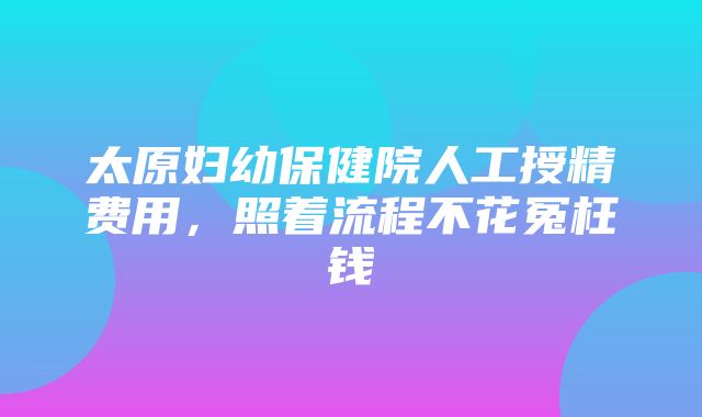 太原妇幼保健院人工授精费用，照着流程不花冤枉钱