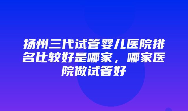 扬州三代试管婴儿医院排名比较好是哪家，哪家医院做试管好