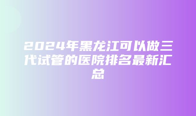 2024年黑龙江可以做三代试管的医院排名最新汇总