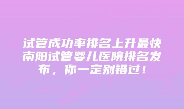 试管成功率排名上升最快南阳试管婴儿医院排名发布，你一定别错过！