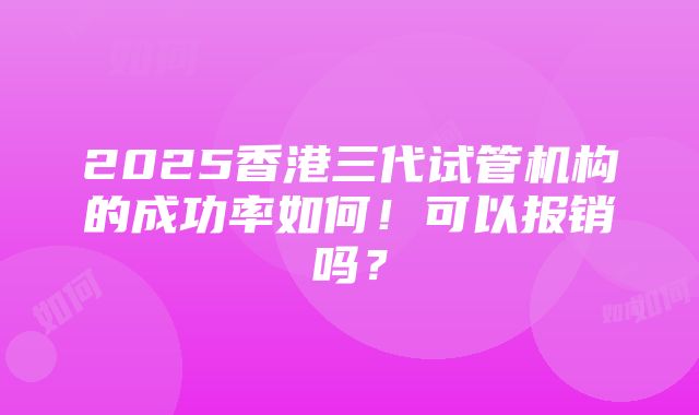 2025香港三代试管机构的成功率如何！可以报销吗？