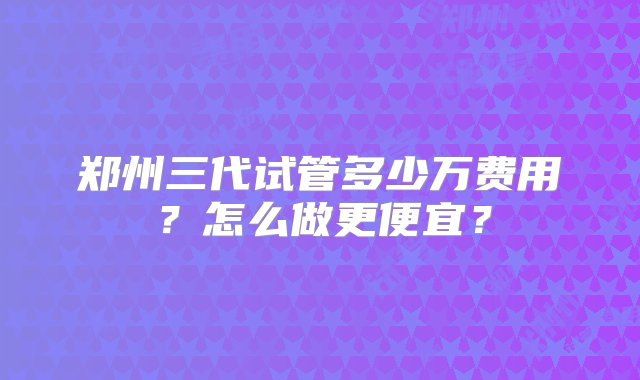 郑州三代试管多少万费用？怎么做更便宜？