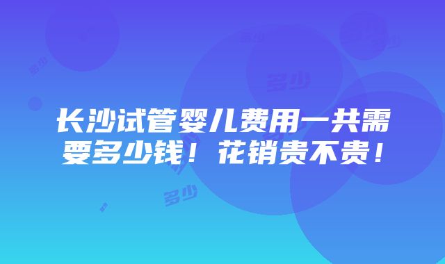 长沙试管婴儿费用一共需要多少钱！花销贵不贵！