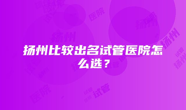 扬州比较出名试管医院怎么选？