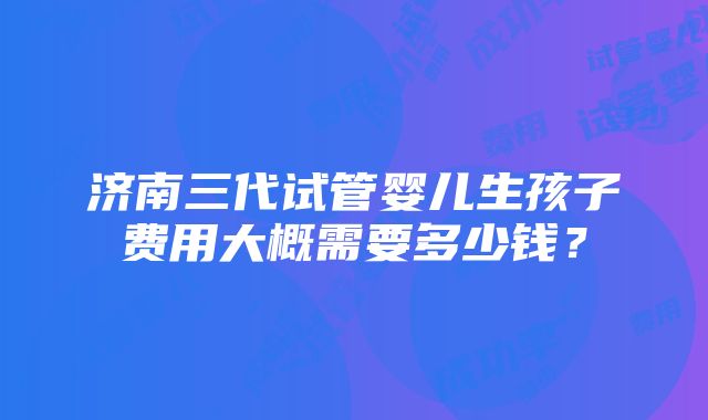 济南三代试管婴儿生孩子费用大概需要多少钱？