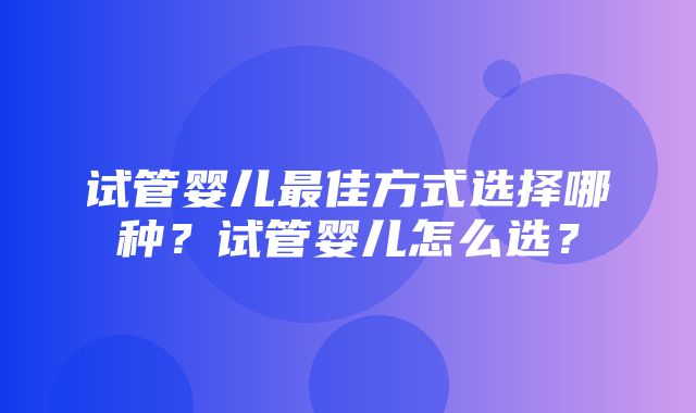 试管婴儿最佳方式选择哪种？试管婴儿怎么选？