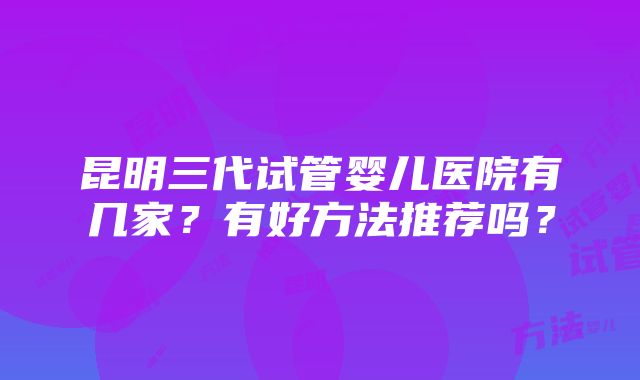 昆明三代试管婴儿医院有几家？有好方法推荐吗？