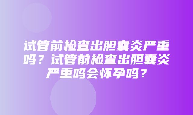 试管前检查出胆囊炎严重吗？试管前检查出胆囊炎严重吗会怀孕吗？