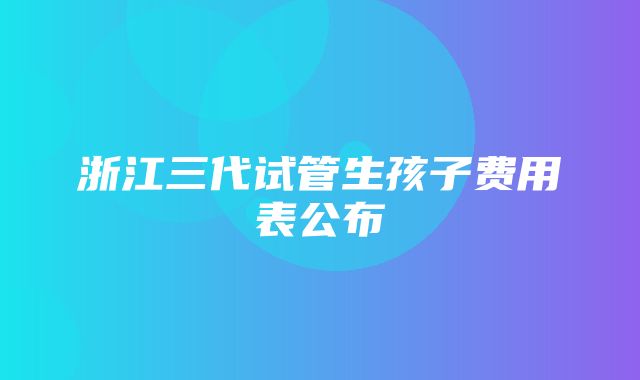 浙江三代试管生孩子费用表公布