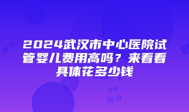 2024武汉市中心医院试管婴儿费用高吗？来看看具体花多少钱