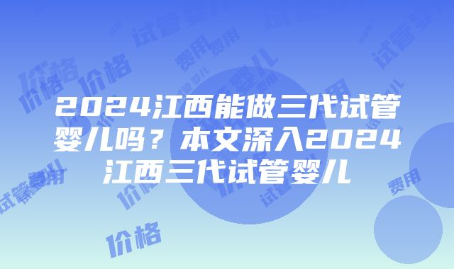 2024江西能做三代试管婴儿吗？本文深入2024江西三代试管婴儿