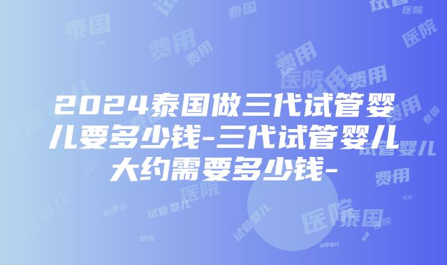 2024泰国做三代试管婴儿要多少钱-三代试管婴儿大约需要多少钱-