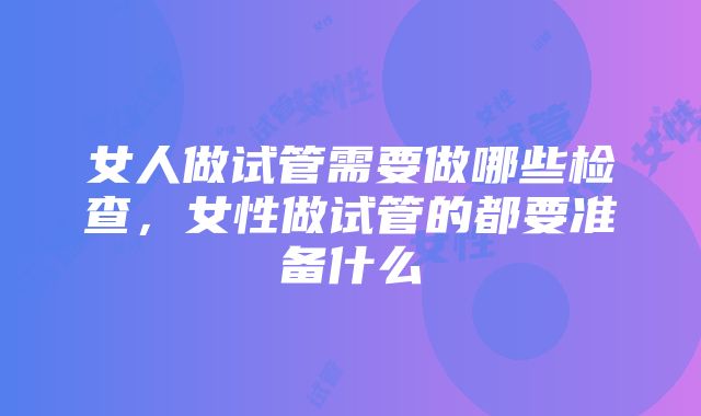 女人做试管需要做哪些检查，女性做试管的都要准备什么