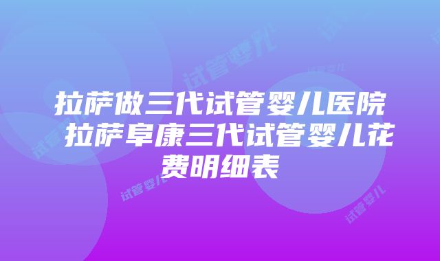 拉萨做三代试管婴儿医院 拉萨阜康三代试管婴儿花费明细表