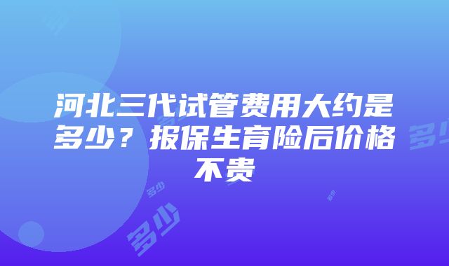 河北三代试管费用大约是多少？报保生育险后价格不贵