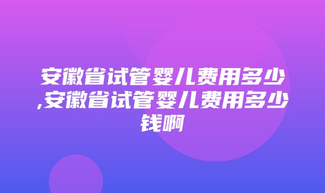 安徽省试管婴儿费用多少,安徽省试管婴儿费用多少钱啊