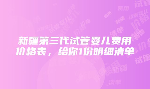 新疆第三代试管婴儿费用价格表，给你1份明细清单