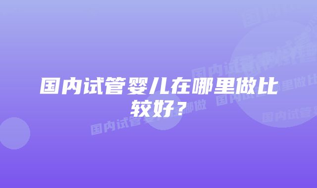 国内试管婴儿在哪里做比较好？