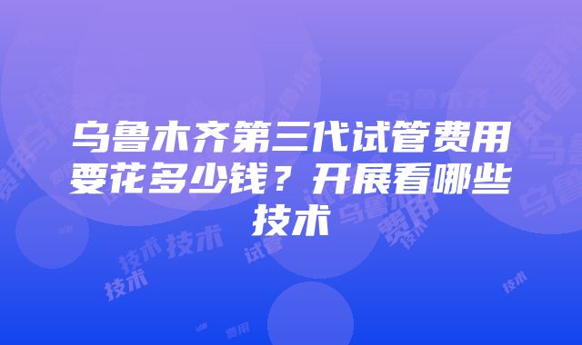 乌鲁木齐第三代试管费用要花多少钱？开展看哪些技术