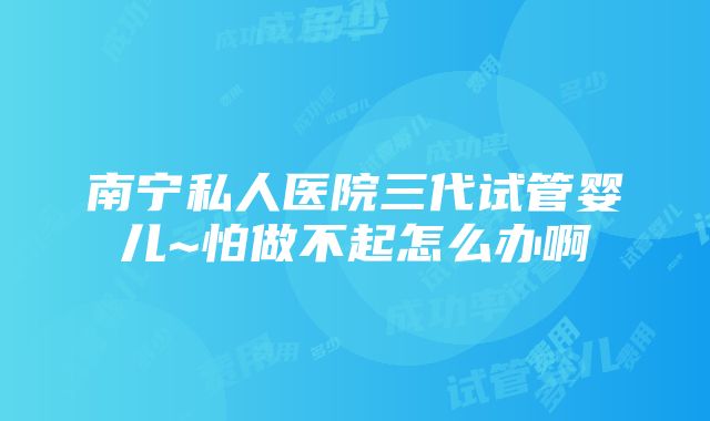 南宁私人医院三代试管婴儿~怕做不起怎么办啊