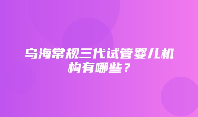 乌海常规三代试管婴儿机构有哪些？