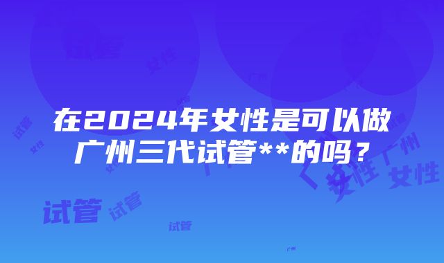 在2024年女性是可以做广州三代试管**的吗？