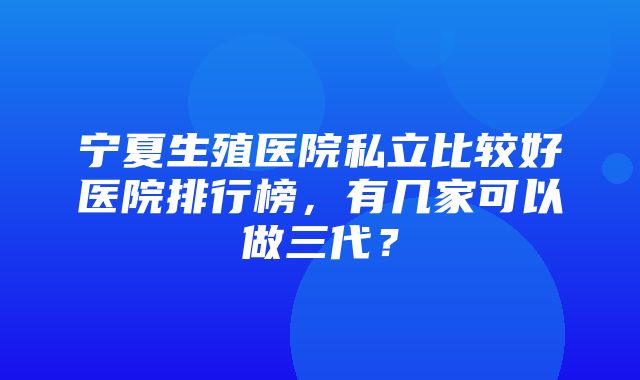 宁夏生殖医院私立比较好医院排行榜，有几家可以做三代？