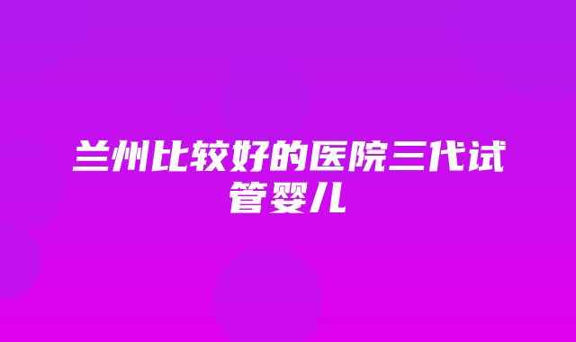 兰州比较好的医院三代试管婴儿