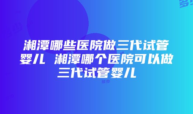 湘潭哪些医院做三代试管婴儿 湘潭哪个医院可以做三代试管婴儿