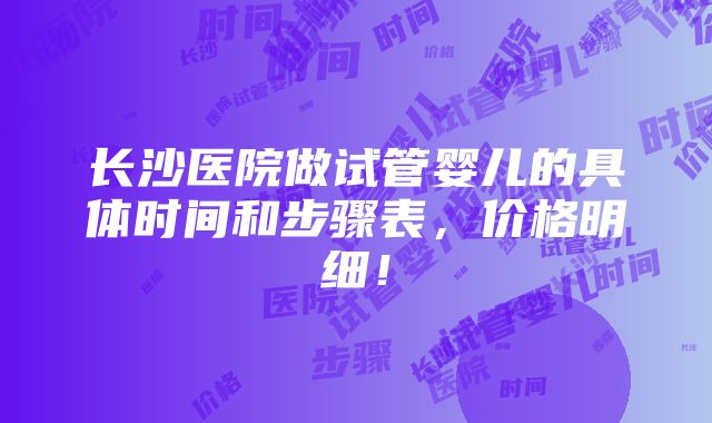 长沙医院做试管婴儿的具体时间和步骤表，价格明细！