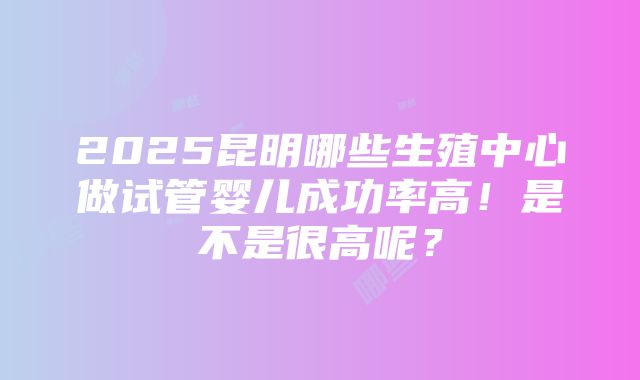 2025昆明哪些生殖中心做试管婴儿成功率高！是不是很高呢？