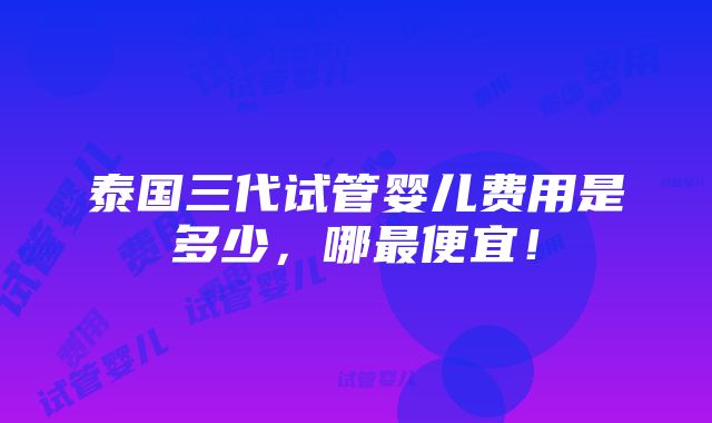 泰国三代试管婴儿费用是多少，哪最便宜！