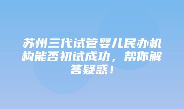 苏州三代试管婴儿民办机构能否初试成功，帮你解答疑惑！