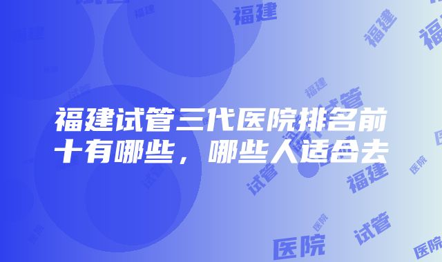 福建试管三代医院排名前十有哪些，哪些人适合去