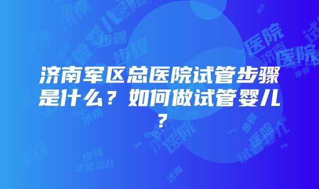 济南军区总医院试管步骤是什么？如何做试管婴儿？