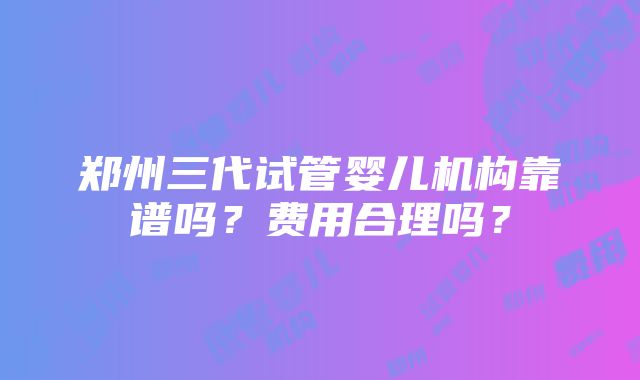 郑州三代试管婴儿机构靠谱吗？费用合理吗？