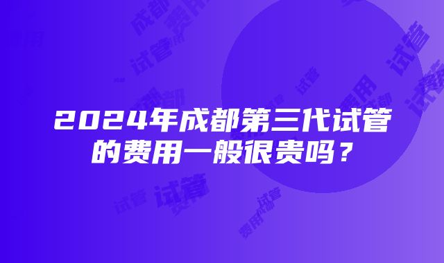 2024年成都第三代试管的费用一般很贵吗？