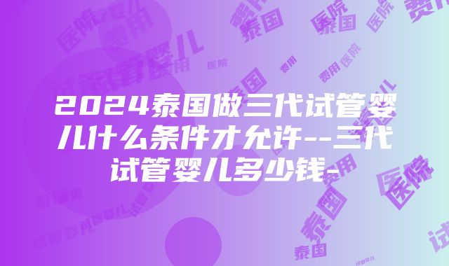 2024泰国做三代试管婴儿什么条件才允许--三代试管婴儿多少钱-