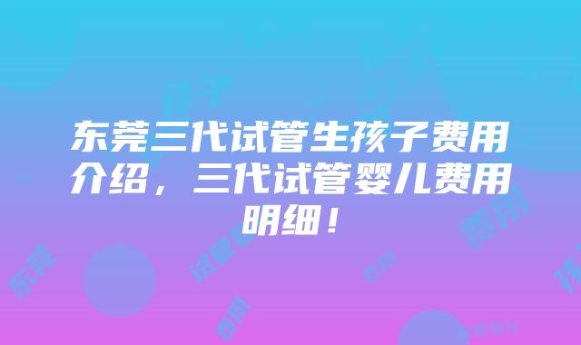 东莞三代试管生孩子费用介绍，三代试管婴儿费用明细！