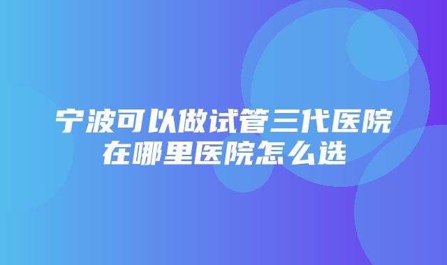 宁波可以做试管三代医院在哪里医院怎么选