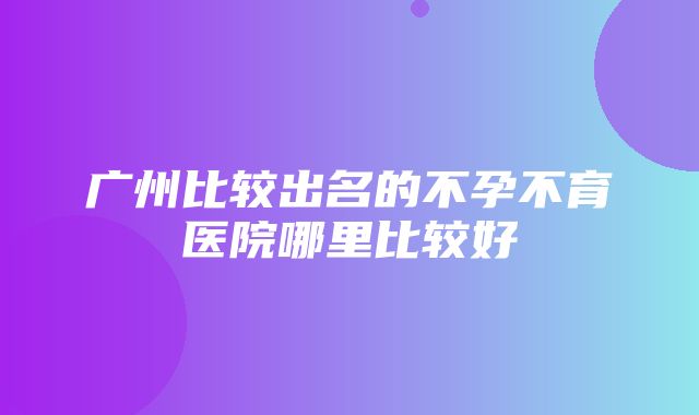 广州比较出名的不孕不育医院哪里比较好