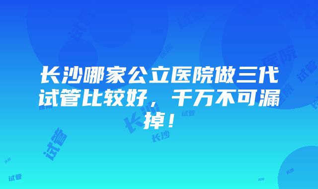 长沙哪家公立医院做三代试管比较好，千万不可漏掉！