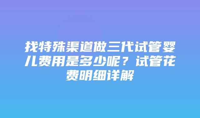 找特殊渠道做三代试管婴儿费用是多少呢？试管花费明细详解