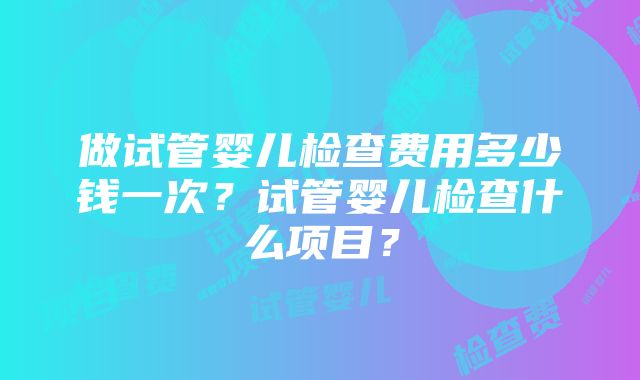 做试管婴儿检查费用多少钱一次？试管婴儿检查什么项目？