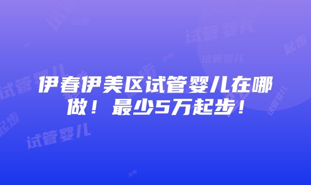 伊春伊美区试管婴儿在哪做！最少5万起步！