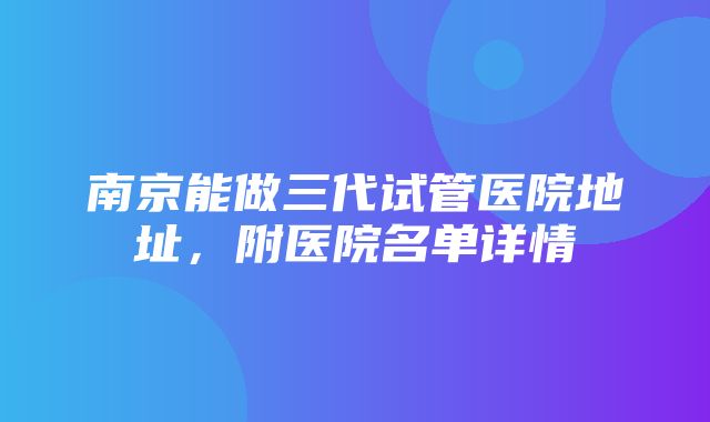 南京能做三代试管医院地址，附医院名单详情